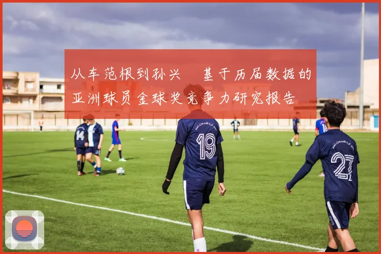 从车范根到孙兴慜基于历届数据的亚洲球员金球奖竞争力研究报告