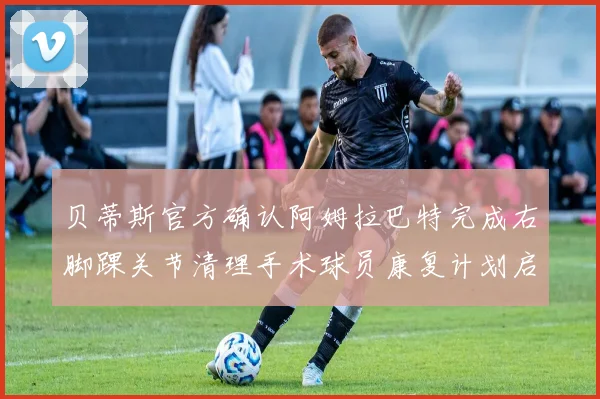 贝蒂斯官方确认阿姆拉巴特完成右脚踝关节清理手术球员康复计划启动