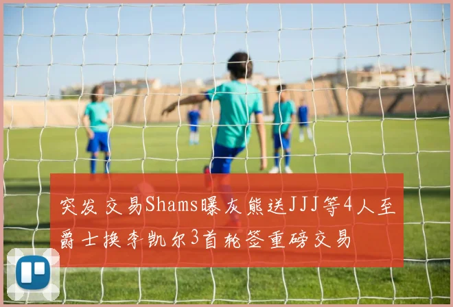 突发交易Shams曝灰熊送JJJ等4人至爵士换李凯尔3首轮签重磅交易